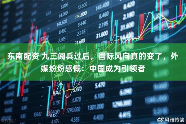 东南配资 九三阅兵过后，国际风向真的变了，外媒纷纷感慨：中国成为引领者