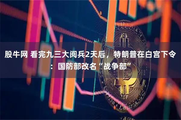 股牛网 看完九三大阅兵2天后，特朗普在白宫下令：国防部改名“战争部”