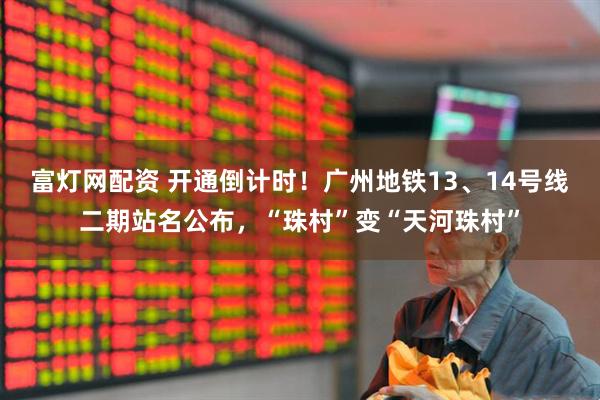 富灯网配资 开通倒计时！广州地铁13、14号线二期站名公布，“珠村”变“天河珠村”