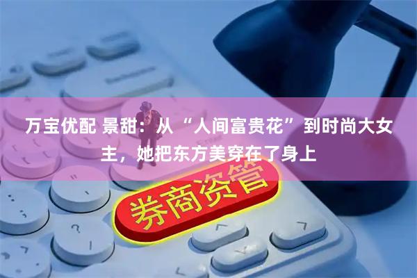 万宝优配 景甜：从 “人间富贵花” 到时尚大女主，她把东方美穿在了身上