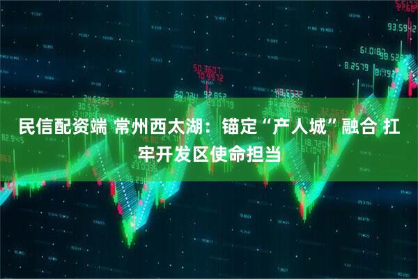 民信配资端 常州西太湖：锚定“产人城”融合 扛牢开发区使命担当