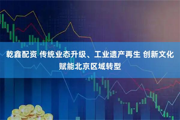 乾鑫配资 传统业态升级、工业遗产再生 创新文化赋能北京区域转型
