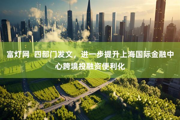 富灯网  四部门发文，进一步提升上海国际金融中心跨境投融资便利化