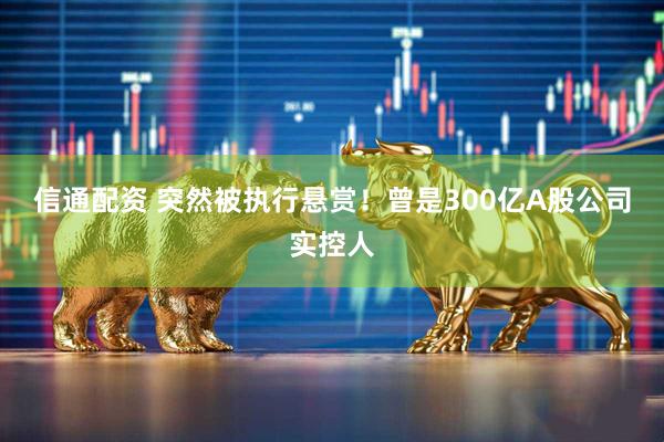 信通配资 突然被执行悬赏！曾是300亿A股公司实控人