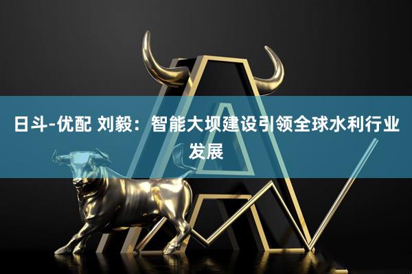 日斗-优配 刘毅：智能大坝建设引领全球水利行业发展