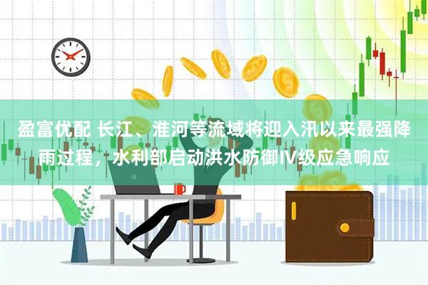 盈富优配 长江、淮河等流域将迎入汛以来最强降雨过程，水利部启动洪水防御Ⅳ级应急响应