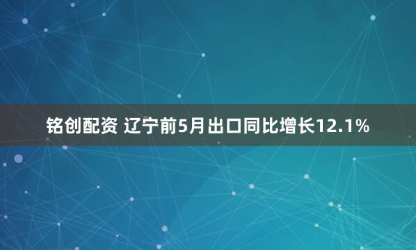 铭创配资 辽宁前5月出口同比增长12.1%