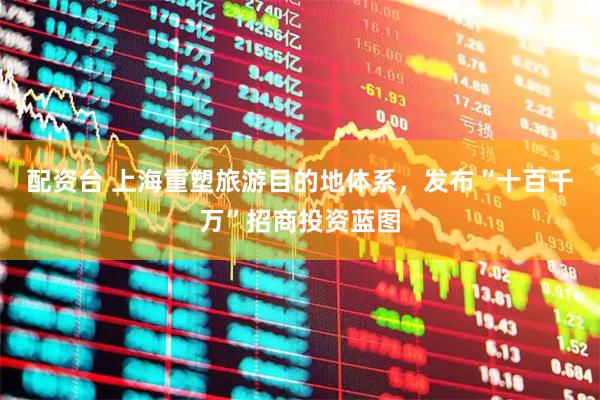 配资台 上海重塑旅游目的地体系，发布“十百千万”招商投资蓝图
