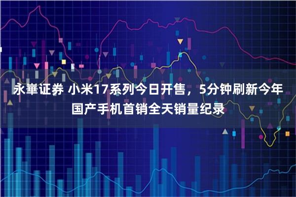 永崋证券 小米17系列今日开售，5分钟刷新今年国产手机首销全天销量纪录