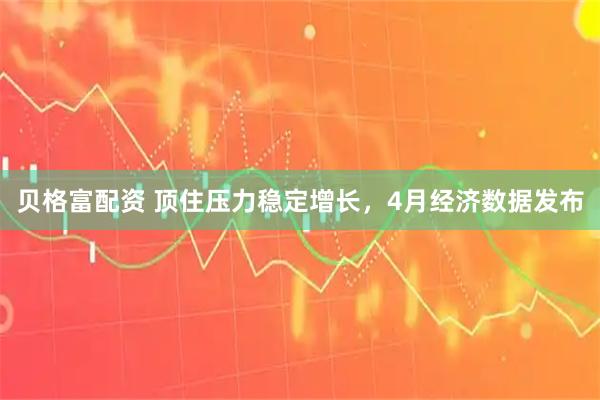 贝格富配资 顶住压力稳定增长，4月经济数据发布