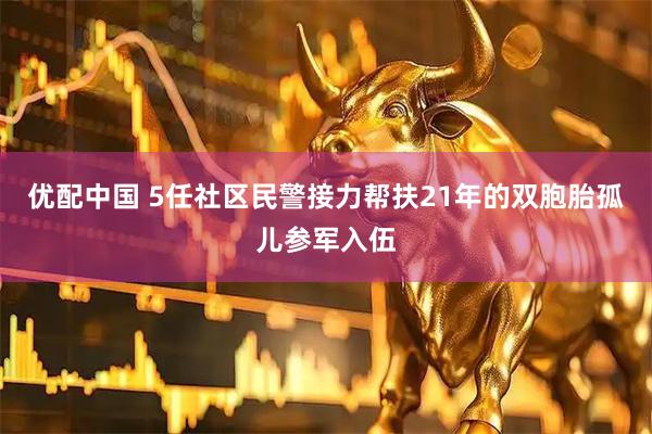 优配中国 5任社区民警接力帮扶21年的双胞胎孤儿参军入伍