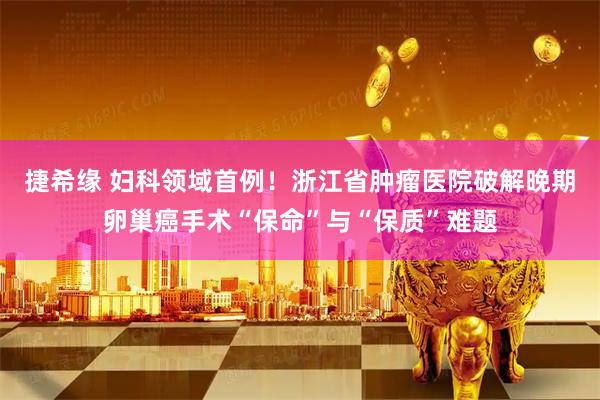 捷希缘 妇科领域首例！浙江省肿瘤医院破解晚期卵巢癌手术“保命”与“保质”难题