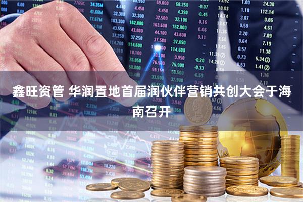 鑫旺资管 华润置地首届润伙伴营销共创大会于海南召开