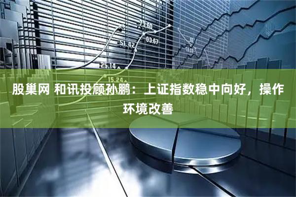 股巢网 和讯投顾孙鹏：上证指数稳中向好，操作环境改善