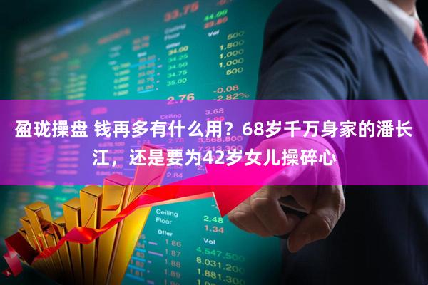 盈珑操盘 钱再多有什么用？68岁千万身家的潘长江，还是要为42岁女儿操碎心