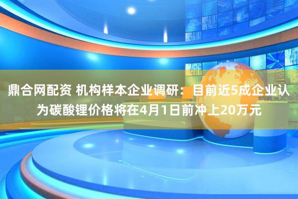 鼎合网配资 机构样本企业调研：目前近5成企业认为碳酸锂价格将在4月1日前冲上20万元