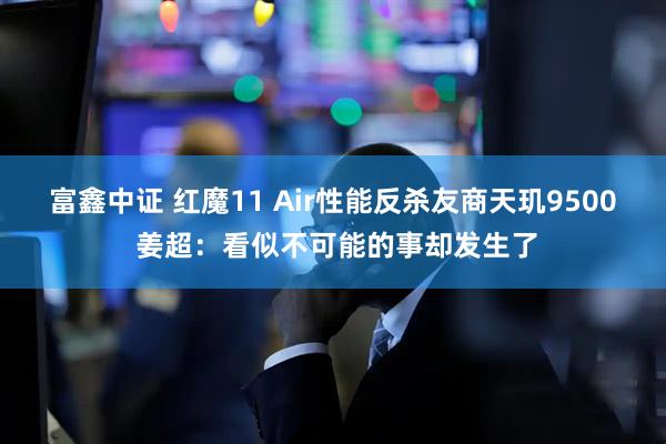 富鑫中证 红魔11 Air性能反杀友商天玑9500 姜超：看似不可能的事却发生了