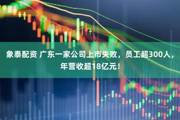 象泰配资 广东一家公司上市失败，员工超300人，年营收超18亿元！