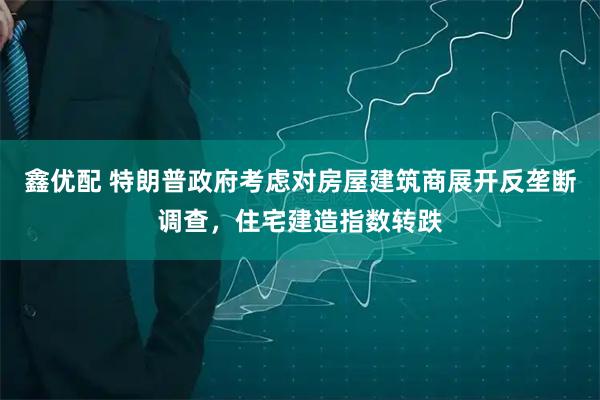 鑫优配 特朗普政府考虑对房屋建筑商展开反垄断调查，住宅建造指数转跌