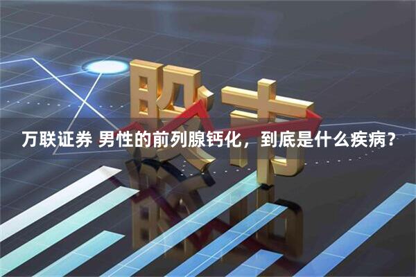 万联证券 男性的前列腺钙化，到底是什么疾病？