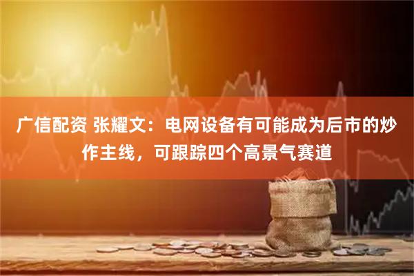 广信配资 张耀文：电网设备有可能成为后市的炒作主线，可跟踪四个高景气赛道
