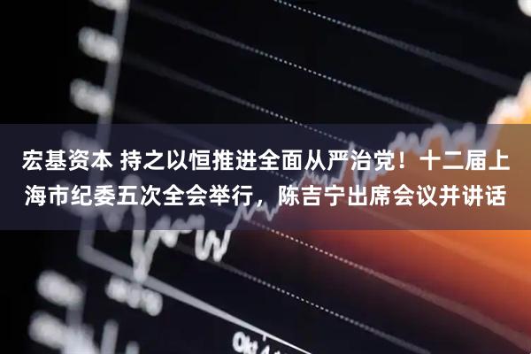 宏基资本 持之以恒推进全面从严治党！十二届上海市纪委五次全会举行，陈吉宁出席会议并讲话