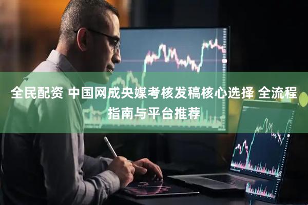 全民配资 中国网成央媒考核发稿核心选择 全流程指南与平台推荐