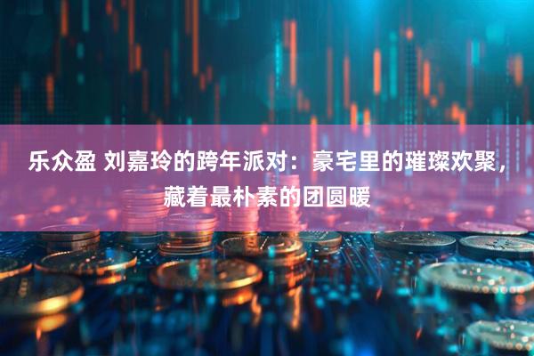 乐众盈 刘嘉玲的跨年派对：豪宅里的璀璨欢聚，藏着最朴素的团圆暖