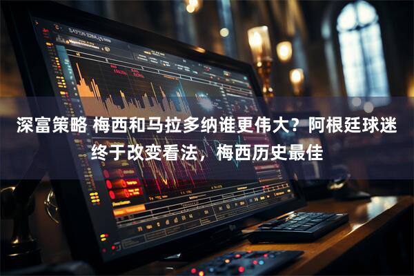深富策略 梅西和马拉多纳谁更伟大？阿根廷球迷终于改变看法，梅西历史最佳
