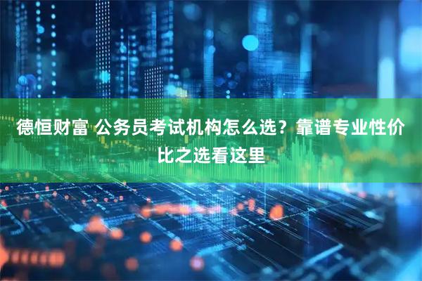 德恒财富 公务员考试机构怎么选？靠谱专业性价比之选看这里