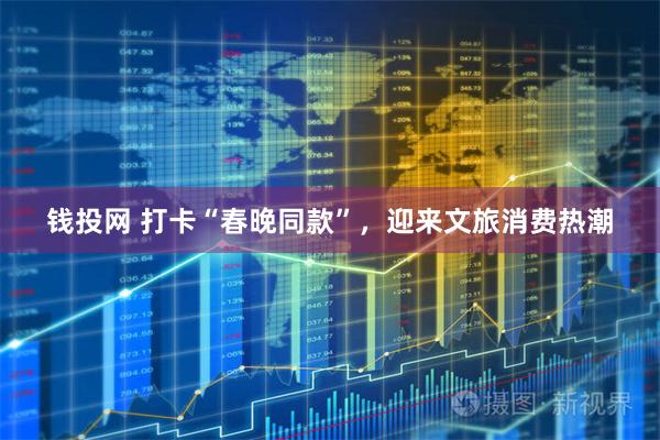 钱投网 打卡“春晚同款”，迎来文旅消费热潮
