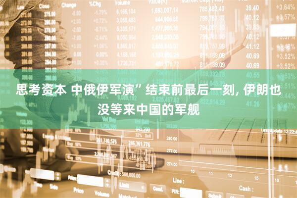 思考资本 中俄伊军演”结束前最后一刻, 伊朗也没等来中国的军舰