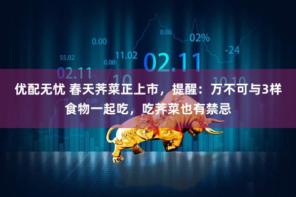 优配无忧 春天荠菜正上市，提醒：万不可与3样食物一起吃，吃荠菜也有禁忌