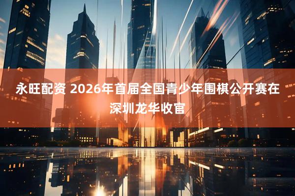 永旺配资 2026年首届全国青少年围棋公开赛在深圳龙华收官