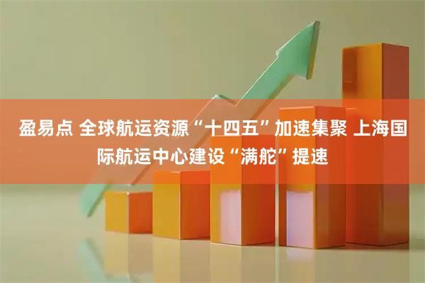 盈易点 全球航运资源“十四五”加速集聚 上海国际航运中心建设“满舵”提速